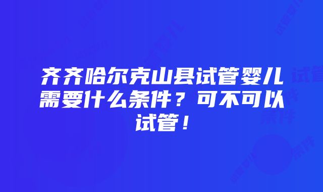 齐齐哈尔克山县试管婴儿需要什么条件？可不可以试管！