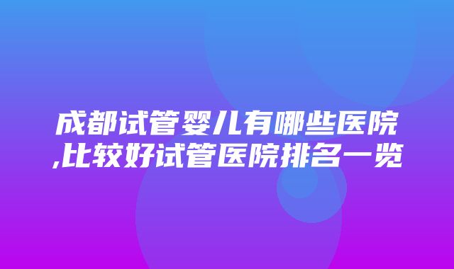 成都试管婴儿有哪些医院,比较好试管医院排名一览