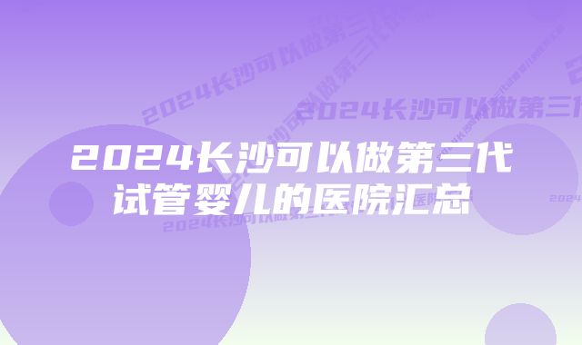 2024长沙可以做第三代试管婴儿的医院汇总