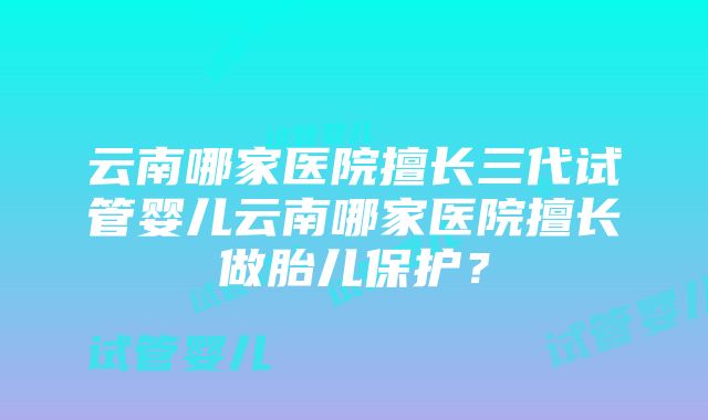 云南哪家医院擅长三代试管婴儿云南哪家医院擅长做胎儿保护？