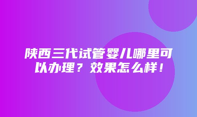 陕西三代试管婴儿哪里可以办理？效果怎么样！