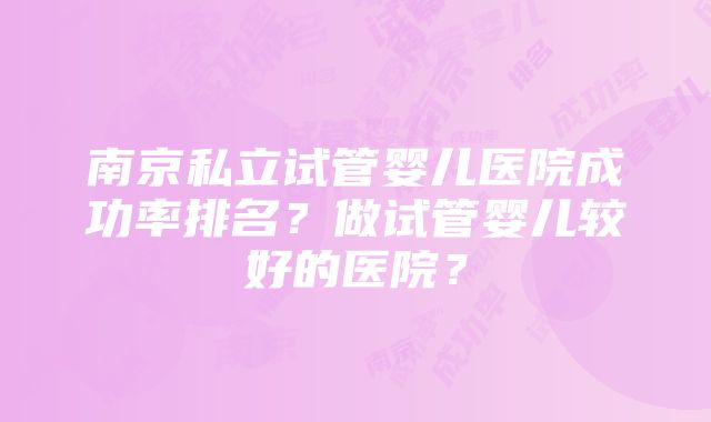 南京私立试管婴儿医院成功率排名？做试管婴儿较好的医院？