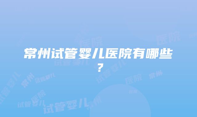 常州试管婴儿医院有哪些？