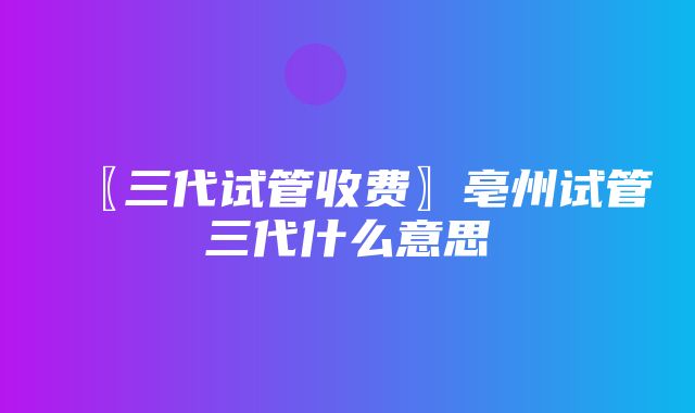 〖三代试管收费〗亳州试管三代什么意思