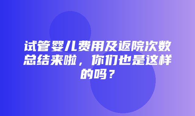 试管婴儿费用及返院次数总结来啦，你们也是这样的吗？