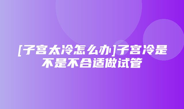 [子宫太冷怎么办]子宫冷是不是不合适做试管