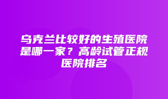 乌克兰比较好的生殖医院是哪一家？高龄试管正规医院排名