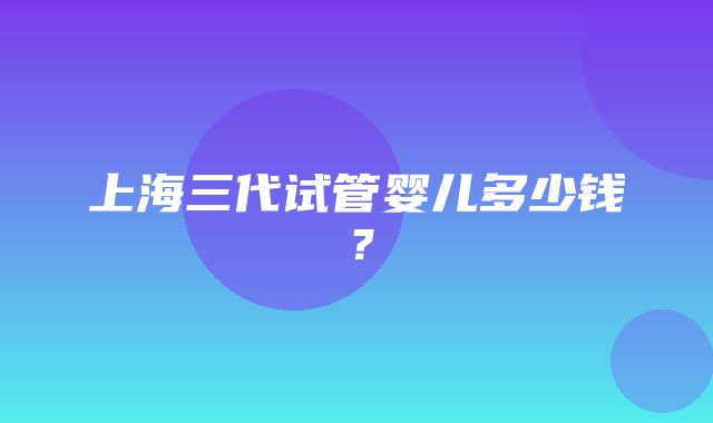 上海三代试管婴儿多少钱？