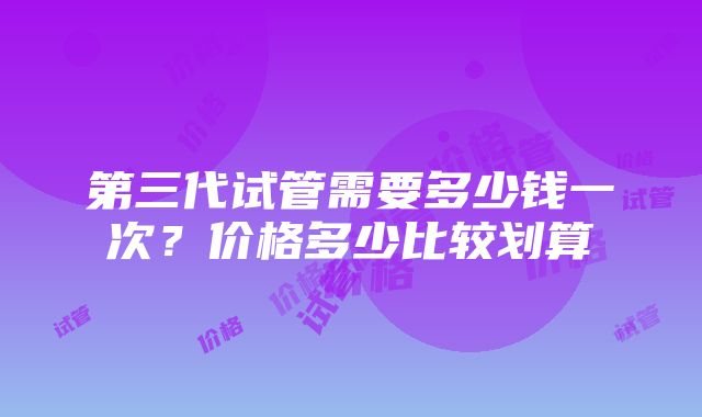 第三代试管需要多少钱一次？价格多少比较划算