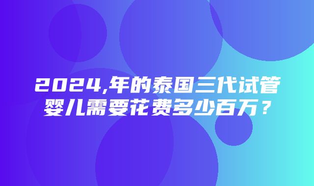 2024,年的泰国三代试管婴儿需要花费多少百万？