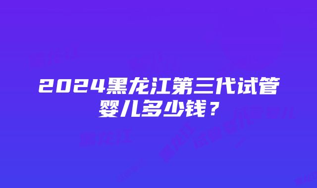 2024黑龙江第三代试管婴儿多少钱？