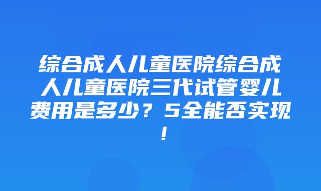 综合成人儿童医院综合成人儿童医院三代试管婴儿费用是多少？5全能否实现！