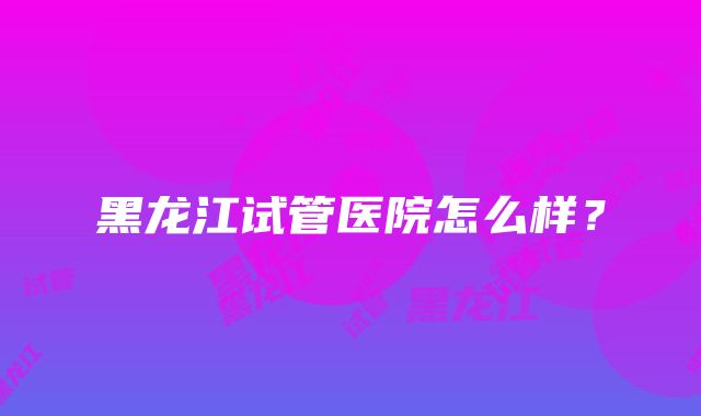 黑龙江试管医院怎么样？