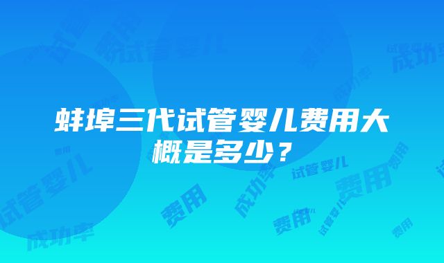 蚌埠三代试管婴儿费用大概是多少？