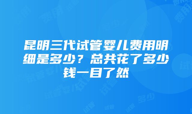 昆明三代试管婴儿费用明细是多少？总共花了多少钱一目了然