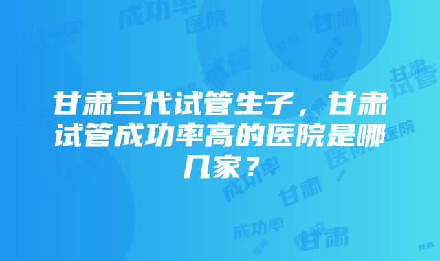 甘肃三代试管生子，甘肃试管成功率高的医院是哪几家？