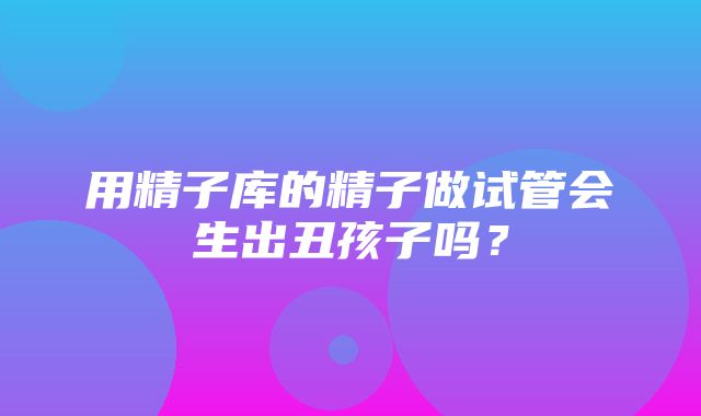 用精子库的精子做试管会生出丑孩子吗？