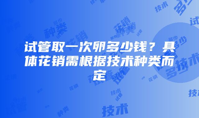 试管取一次卵多少钱？具体花销需根据技术种类而定