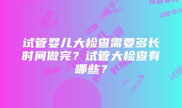 试管婴儿大检查需要多长时间做完？试管大检查有哪些？