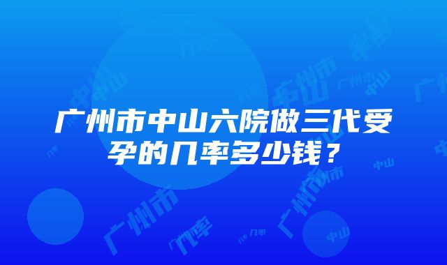 广州市中山六院做三代受孕的几率多少钱？