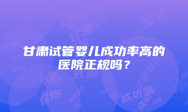 甘肃试管婴儿成功率高的医院正规吗？