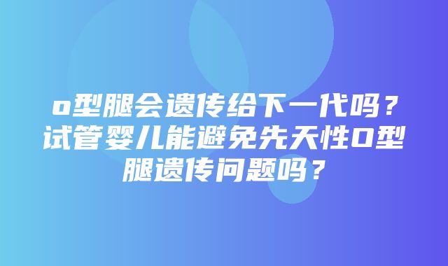 o型腿会遗传给下一代吗？试管婴儿能避免先天性O型腿遗传问题吗？