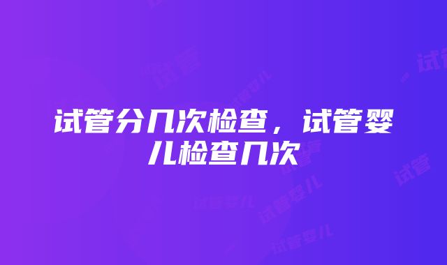 试管分几次检查，试管婴儿检查几次