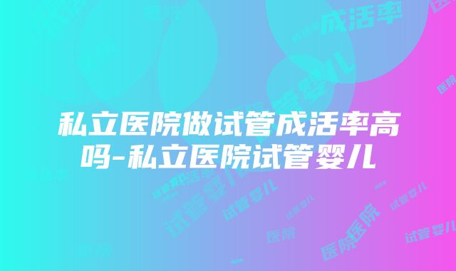 私立医院做试管成活率高吗-私立医院试管婴儿