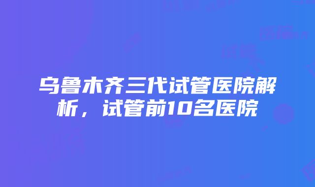 乌鲁木齐三代试管医院解析，试管前10名医院