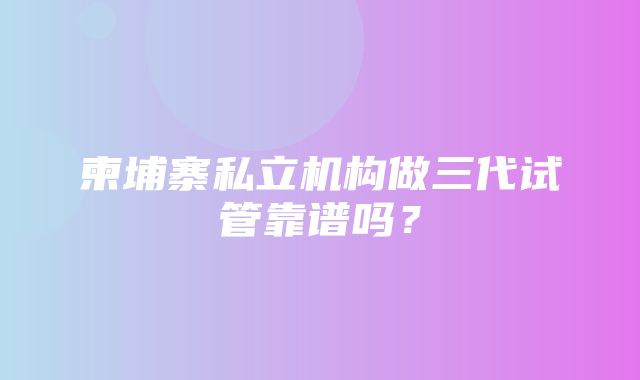 柬埔寨私立机构做三代试管靠谱吗？