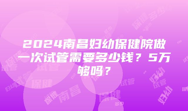 2024南昌妇幼保健院做一次试管需要多少钱？5万够吗？