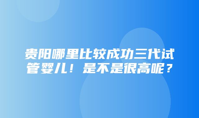 贵阳哪里比较成功三代试管婴儿！是不是很高呢？