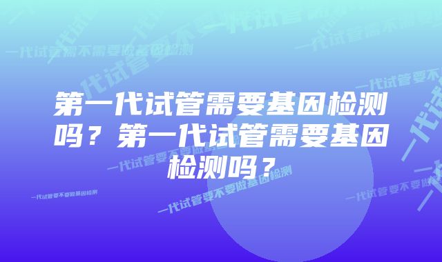 第一代试管需要基因检测吗？第一代试管需要基因检测吗？