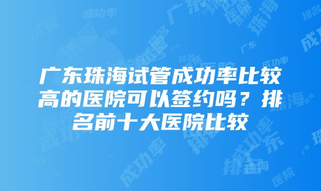 广东珠海试管成功率比较高的医院可以签约吗？排名前十大医院比较