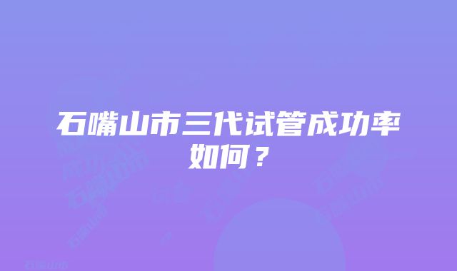 石嘴山市三代试管成功率如何？