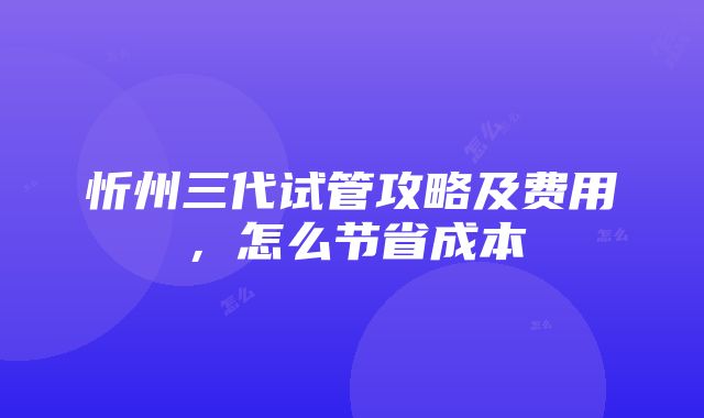 忻州三代试管攻略及费用，怎么节省成本