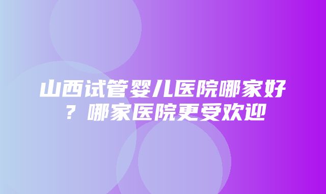 山西试管婴儿医院哪家好？哪家医院更受欢迎