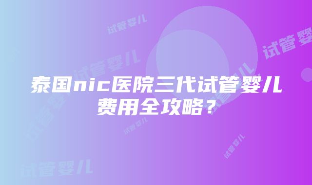 泰国nic医院三代试管婴儿费用全攻略？