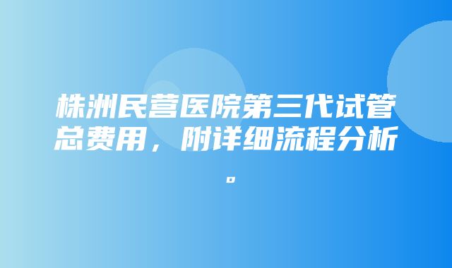 株洲民营医院第三代试管总费用，附详细流程分析。