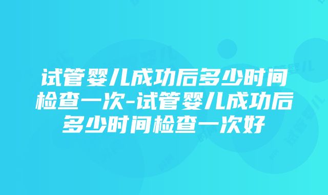 试管婴儿成功后多少时间检查一次-试管婴儿成功后多少时间检查一次好