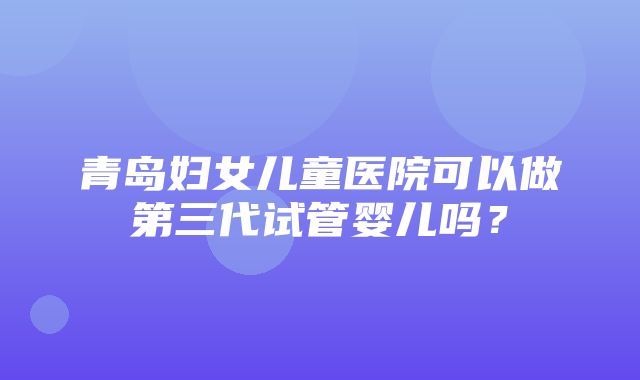 青岛妇女儿童医院可以做第三代试管婴儿吗？