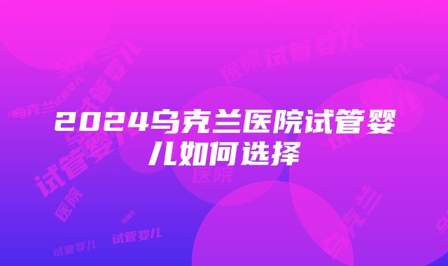 2024乌克兰医院试管婴儿如何选择