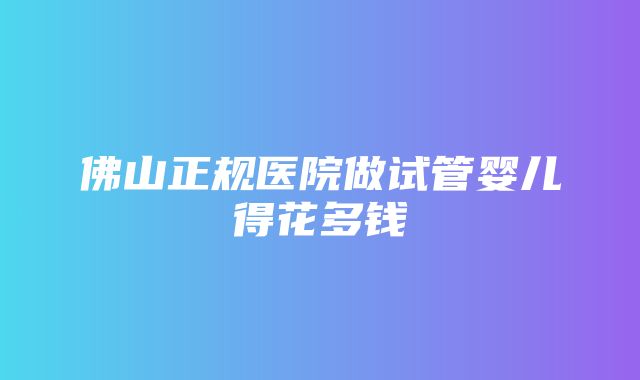 佛山正规医院做试管婴儿得花多钱