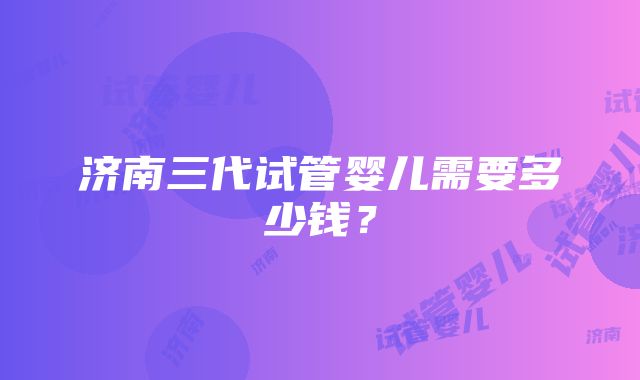 济南三代试管婴儿需要多少钱？