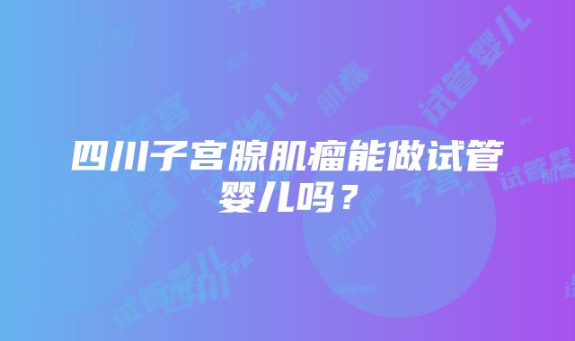 四川子宫腺肌瘤能做试管婴儿吗？