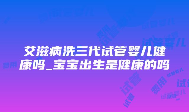 艾滋病洗三代试管婴儿健康吗_宝宝出生是健康的吗