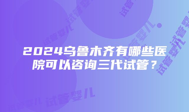 2024乌鲁木齐有哪些医院可以咨询三代试管？