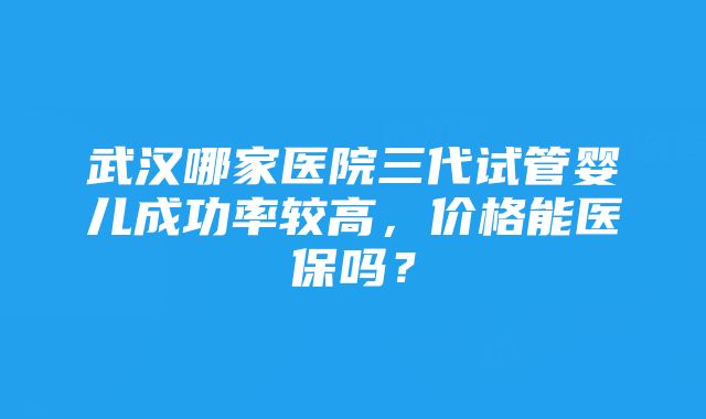 武汉哪家医院三代试管婴儿成功率较高，价格能医保吗？