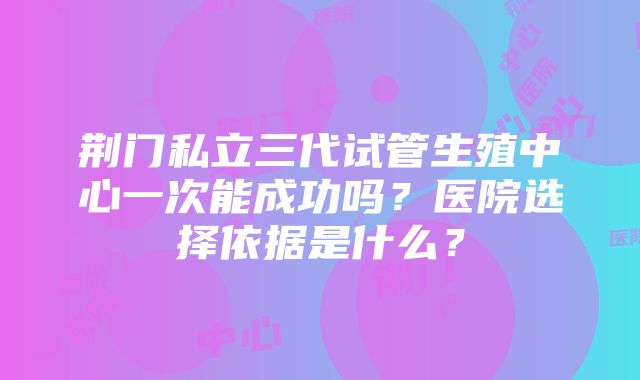 荆门私立三代试管生殖中心一次能成功吗？医院选择依据是什么？