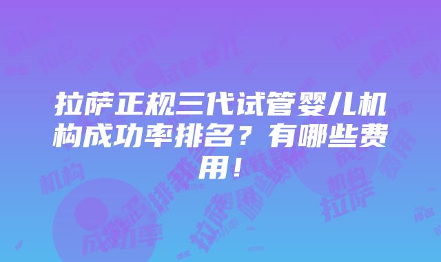 拉萨正规三代试管婴儿机构成功率排名？有哪些费用！